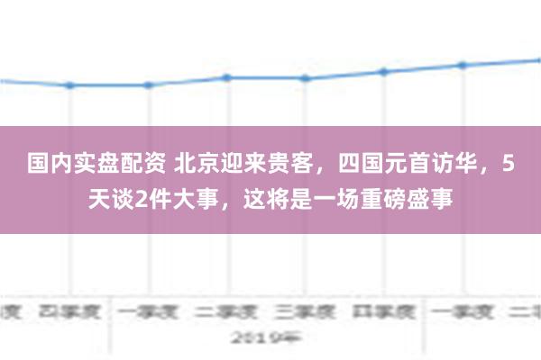 国内实盘配资 北京迎来贵客，四国元首访华，5天谈2件大事，这将是一场重磅盛事