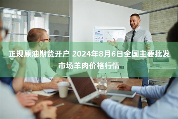 正规原油期货开户 2024年8月6日全国主要批发市场羊肉价格行情