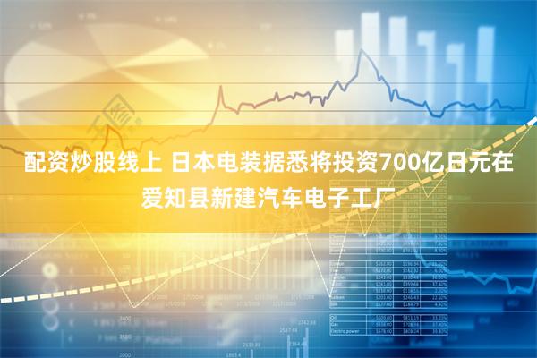 配资炒股线上 日本电装据悉将投资700亿日元在爱知县新建汽车电子工厂