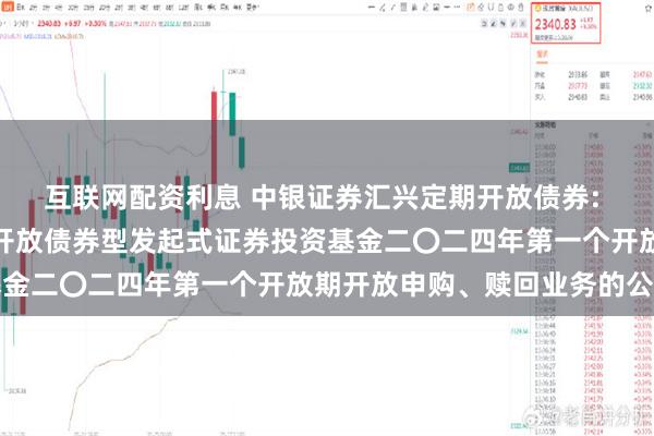 互联网配资利息 中银证券汇兴定期开放债券: 中银证券汇兴一年定期开放债券型发起式证券投资基金二〇二四年第一个开放期开放申购、赎回业务的公告