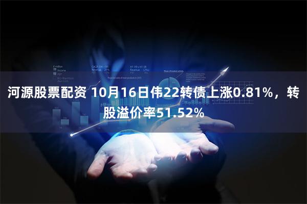 河源股票配资 10月16日伟22转债上涨0.81%，转股溢价率51.52%