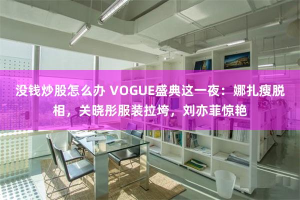 没钱炒股怎么办 VOGUE盛典这一夜：娜扎瘦脱相，关晓彤服装拉垮，刘亦菲惊艳