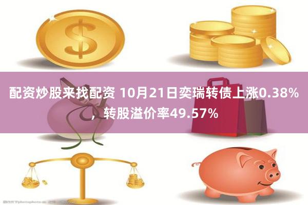 配资炒股来找配资 10月21日奕瑞转债上涨0.38%，转股溢价率49.57%