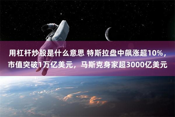 用杠杆炒股是什么意思 特斯拉盘中飙涨超10%，市值突破1万亿美元，马斯克身家超3000亿美元