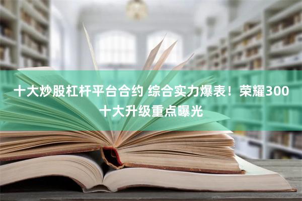 十大炒股杠杆平台合约 综合实力爆表！荣耀300十大升级重点曝光