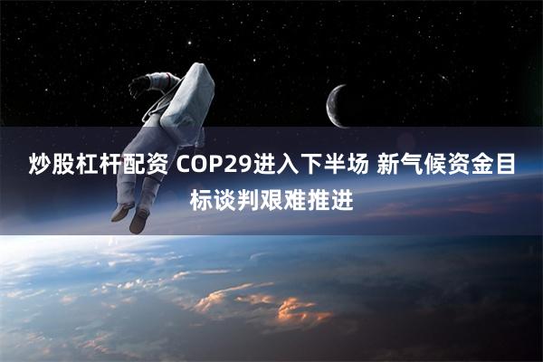 炒股杠杆配资 COP29进入下半场 新气候资金目标谈判艰难推进