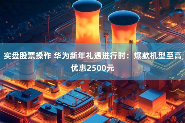 实盘股票操作 华为新年礼遇进行时：爆款机型至高优惠2500元