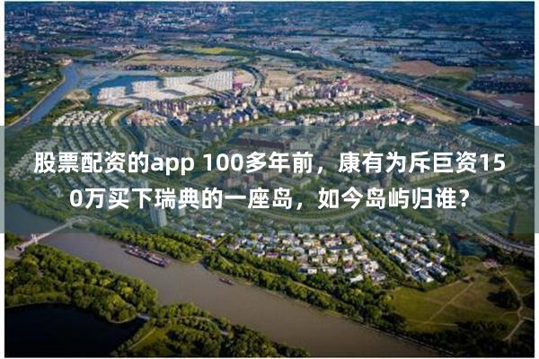 股票配资的app 100多年前，康有为斥巨资150万买下瑞典的一座岛，如今岛屿归谁？