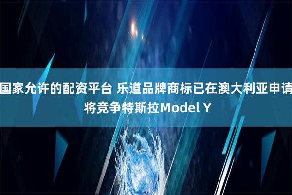 国家允许的配资平台 乐道品牌商标已在澳大利亚申请 将竞争特斯拉Model Y