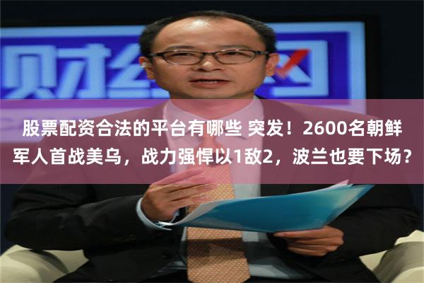 股票配资合法的平台有哪些 突发！2600名朝鲜军人首战美乌，战力强悍以1敌2，波兰也要下场？