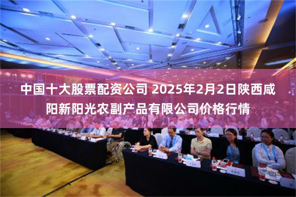 中国十大股票配资公司 2025年2月2日陕西咸阳新阳光农副产品有限公司价格行情