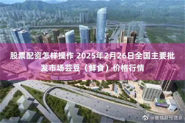 股票配资怎样操作 2025年2月26日全国主要批发市场芸豆（鲜食）价格行情